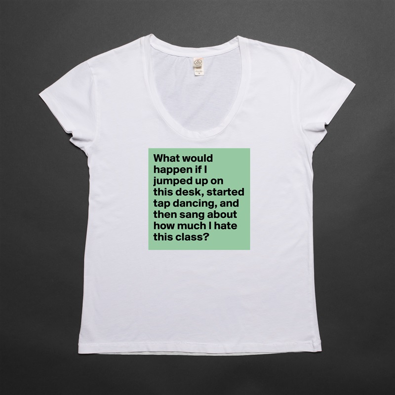 What would happen if I jumped up on this desk, started tap dancing, and then sang about how much I hate this class?  White Womens Women Shirt T-Shirt Quote Custom Roadtrip Satin Jersey 