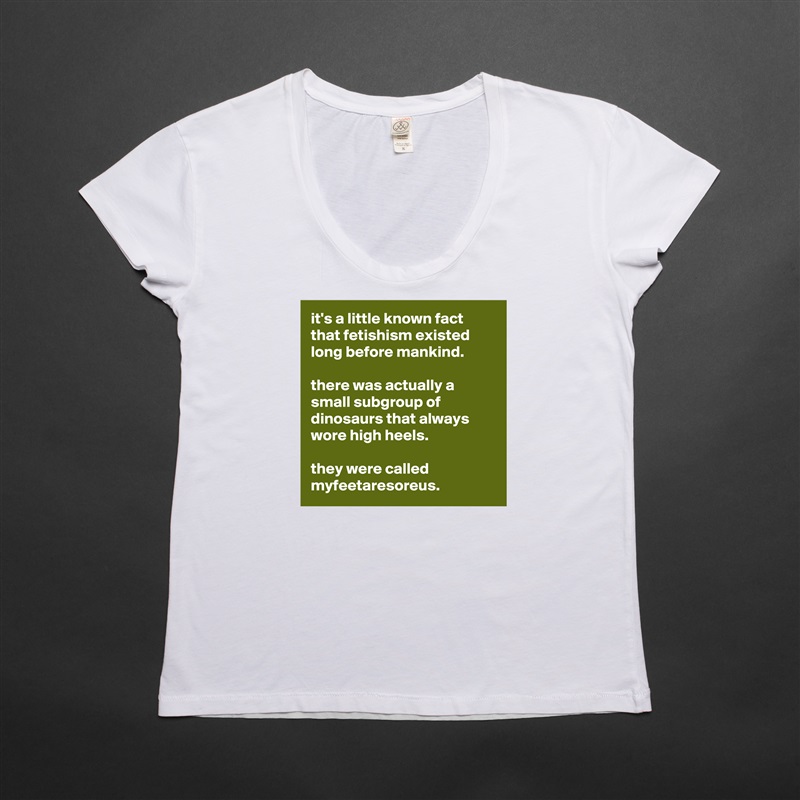 it's a little known fact that fetishism existed long before mankind. 

there was actually a small subgroup of dinosaurs that always wore high heels. 

they were called myfeetaresoreus.  White Womens Women Shirt T-Shirt Quote Custom Roadtrip Satin Jersey 