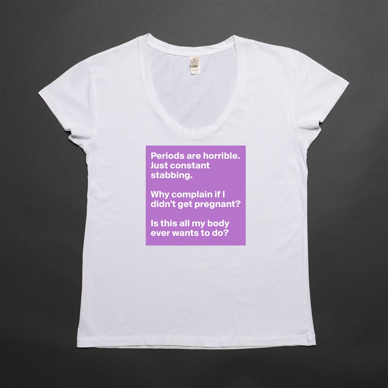 Periods are horrible. Just constant stabbing. 

Why complain if I didn't get pregnant? 

Is this all my body ever wants to do?  White Womens Women Shirt T-Shirt Quote Custom Roadtrip Satin Jersey 