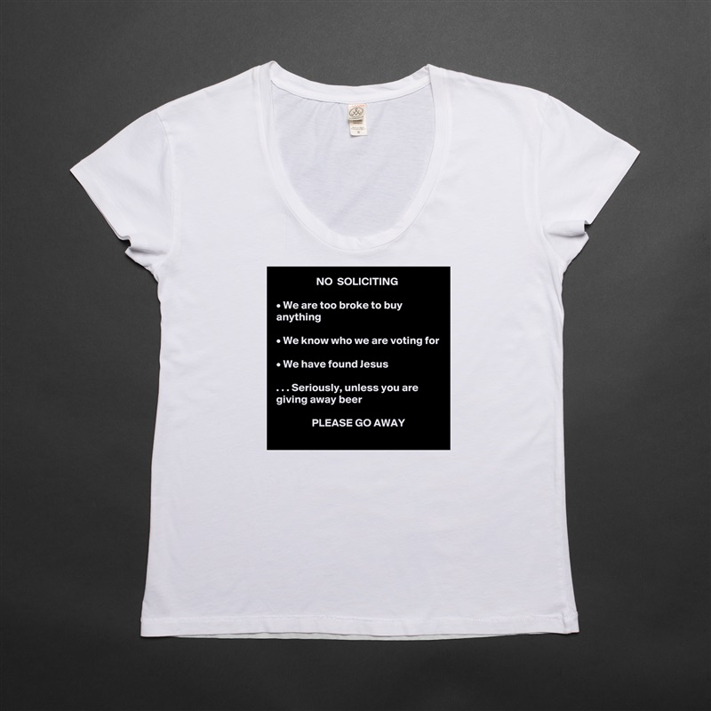                   NO  SOLICITING

• We are too broke to buy anything

• We know who we are voting for

• We have found Jesus

. . . Seriously, unless you are giving away beer

                PLEASE GO AWAY White Womens Women Shirt T-Shirt Quote Custom Roadtrip Satin Jersey 