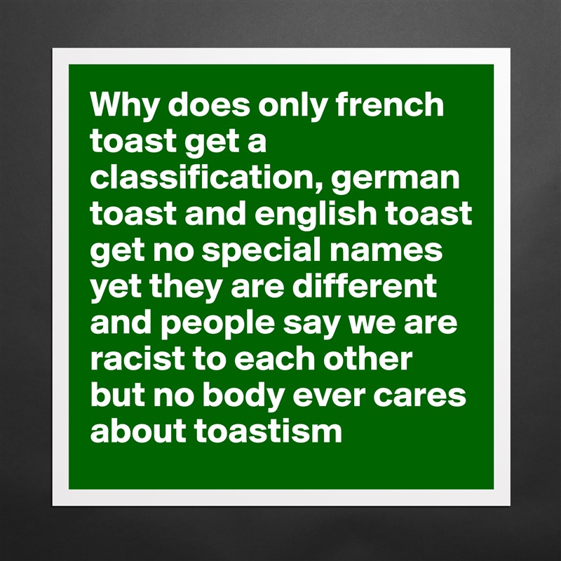 Why does only french toast get a classification, german toast and english toast get no special names yet they are different and people say we are racist to each other but no body ever cares about toastism Matte White Poster Print Statement Custom 