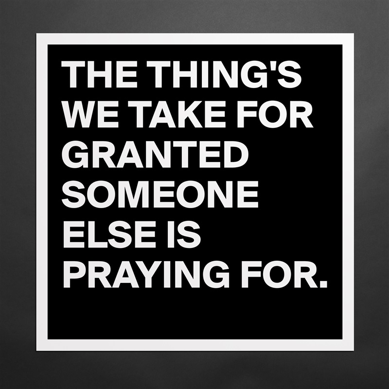 THE THING'S
WE TAKE FOR GRANTED
SOMEONE ELSE IS PRAYING FOR. Matte White Poster Print Statement Custom 