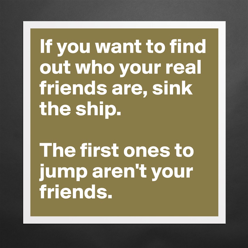 If you want to find out who your real friends are, sink the ship. 

The first ones to jump aren't your friends. Matte White Poster Print Statement Custom 