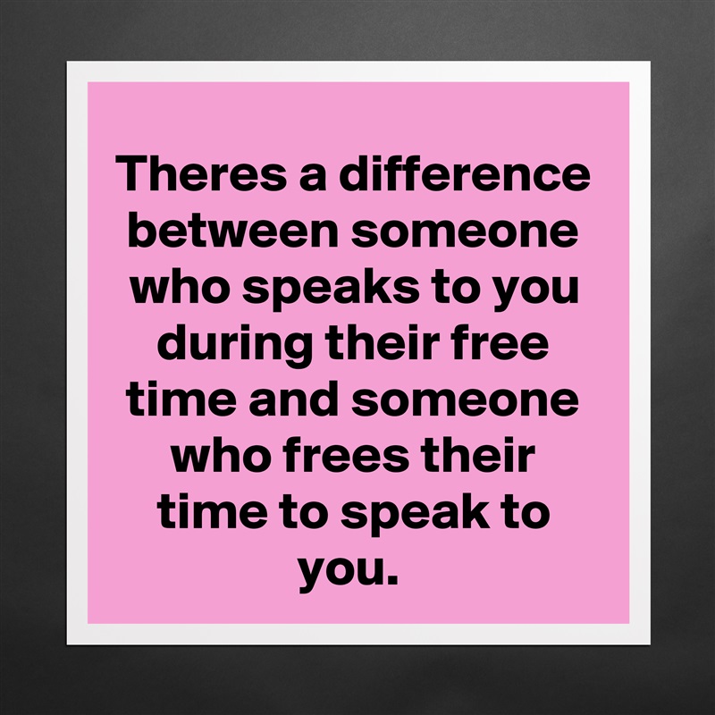 Theres a difference between someone who speaks to you during their free time and someone who frees their time to speak to you.  Matte White Poster Print Statement Custom 