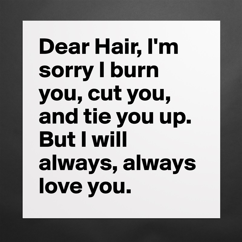 Dear Hair, I'm sorry I burn you, cut you, and tie you up. But I will always, always love you.  Matte White Poster Print Statement Custom 
