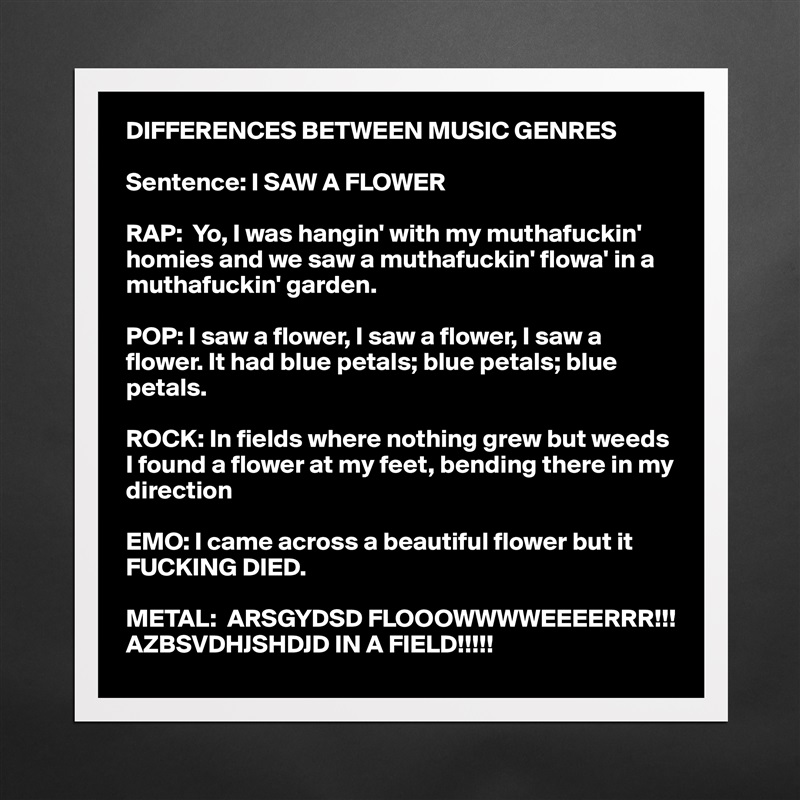 DIFFERENCES BETWEEN MUSIC GENRES

Sentence: I SAW A FLOWER

RAP:  Yo, I was hangin' with my muthafuckin' homies and we saw a muthafuckin' flowa' in a muthafuckin' garden.

POP: I saw a flower, I saw a flower, I saw a flower. It had blue petals; blue petals; blue petals.

ROCK: In fields where nothing grew but weeds I found a flower at my feet, bending there in my direction

EMO: I came across a beautiful flower but it FUCKING DIED.

METAL:  ARSGYDSD FLOOOWWWWEEEERRR!!!         AZBSVDHJSHDJD IN A FIELD!!!!! Matte White Poster Print Statement Custom 