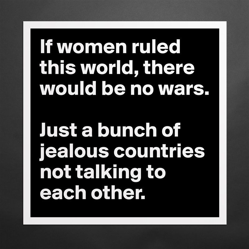 If women ruled this world, there would be no wars.

Just a bunch of jealous countries not talking to each other. Matte White Poster Print Statement Custom 