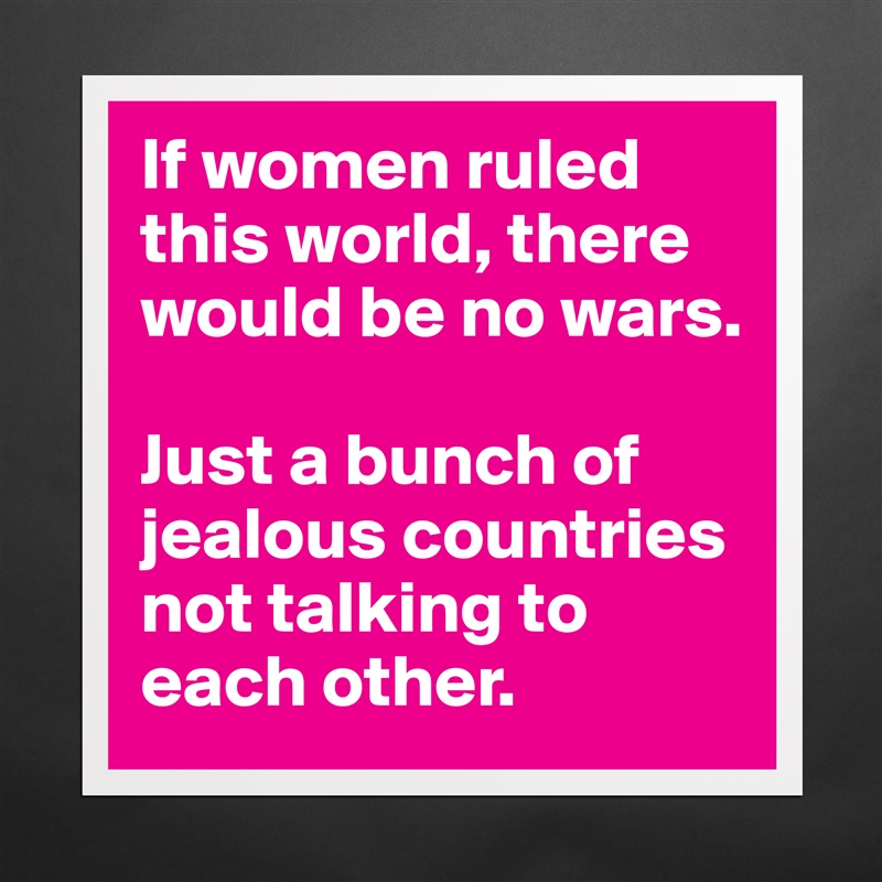 If women ruled this world, there would be no wars.

Just a bunch of jealous countries not talking to each other. Matte White Poster Print Statement Custom 