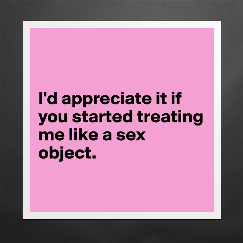 


I'd appreciate it if you started treating me like a sex object.

 Matte White Poster Print Statement Custom 