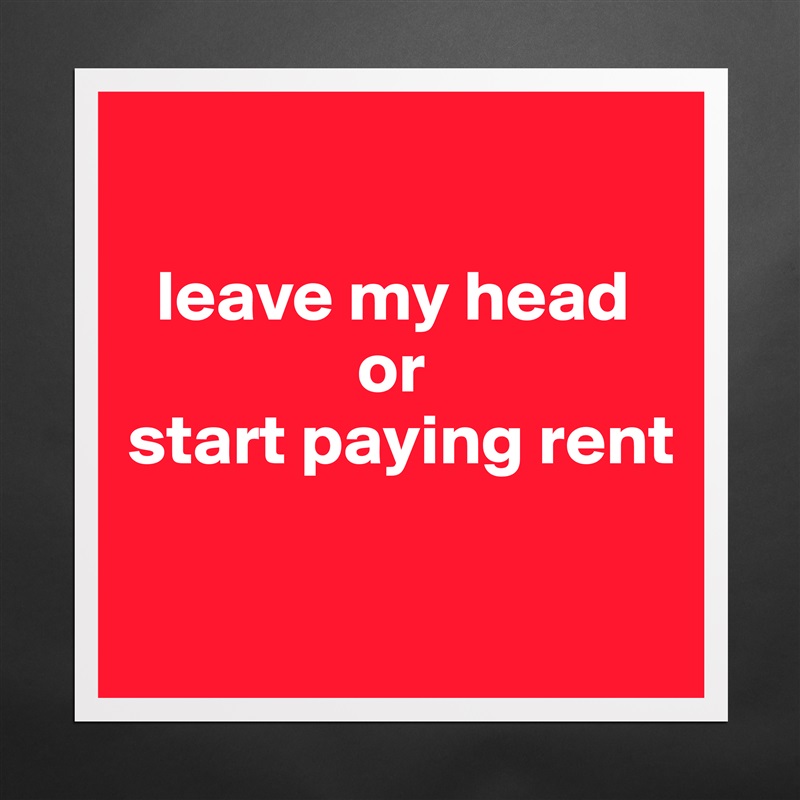 

  leave my head      
                or 
start paying rent

 Matte White Poster Print Statement Custom 