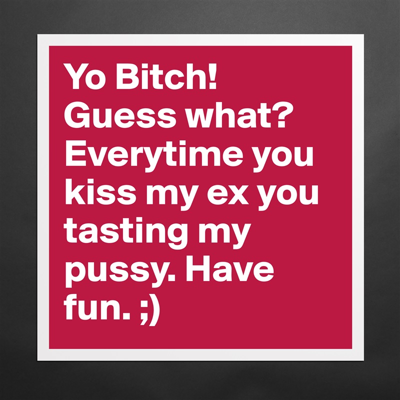 Yo Bitch! Guess what? Everytime you kiss my ex you tasting my pussy. Have fun. ;)  Matte White Poster Print Statement Custom 