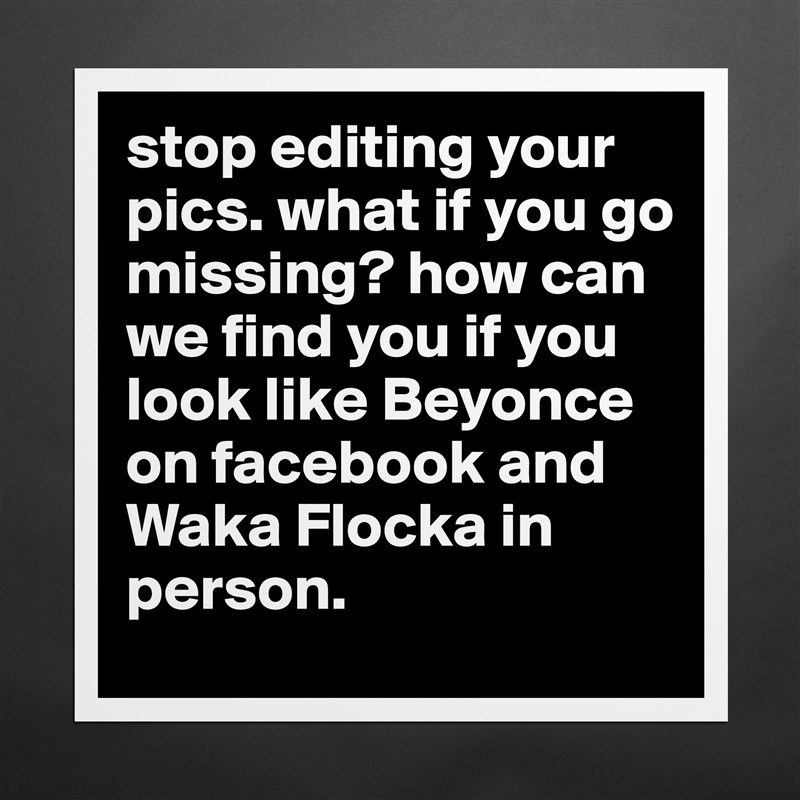 stop editing your pics. what if you go missing? how can we find you if you look like Beyonce on facebook and Waka Flocka in person. Matte White Poster Print Statement Custom 