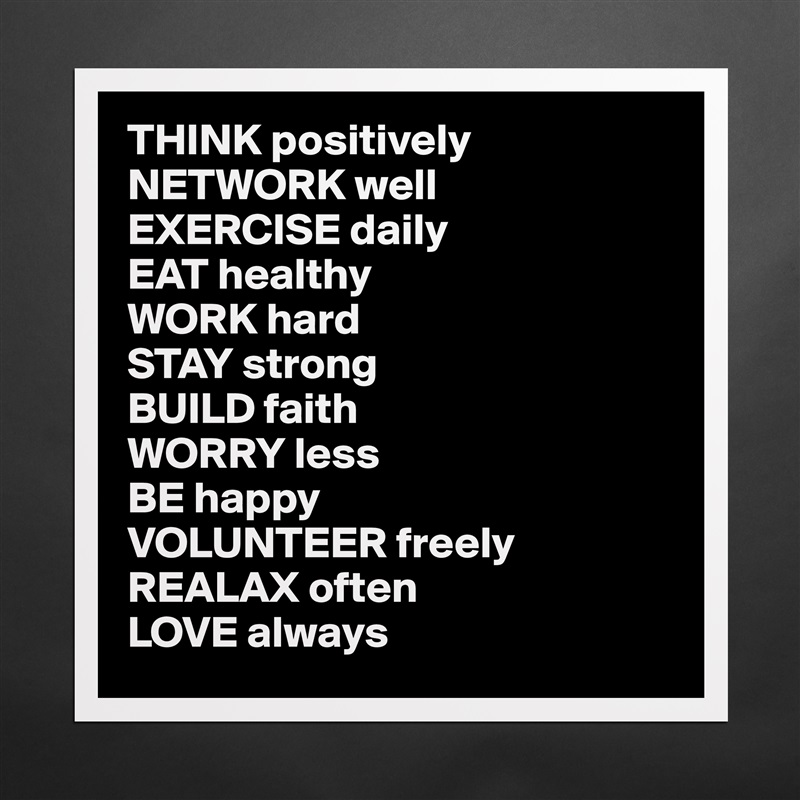 THINK positively
NETWORK well
EXERCISE daily
EAT healthy
WORK hard
STAY strong
BUILD faith
WORRY less
BE happy
VOLUNTEER freely 
REALAX often
LOVE always Matte White Poster Print Statement Custom 