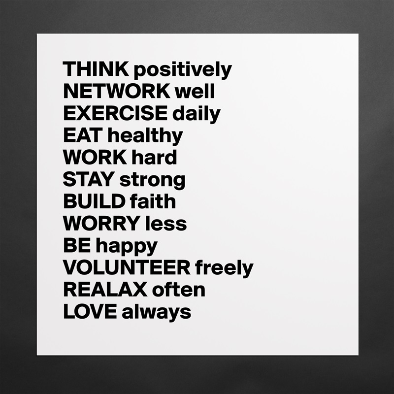 THINK positively
NETWORK well
EXERCISE daily
EAT healthy
WORK hard
STAY strong
BUILD faith
WORRY less
BE happy
VOLUNTEER freely 
REALAX often
LOVE always Matte White Poster Print Statement Custom 