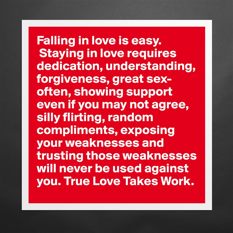 Falling in love is easy.
 Staying in love requires dedication, understanding, forgiveness, great sex-often, showing support even if you may not agree, silly flirting, random compliments, exposing your weaknesses and trusting those weaknesses will never be used against you. True Love Takes Work.  Matte White Poster Print Statement Custom 