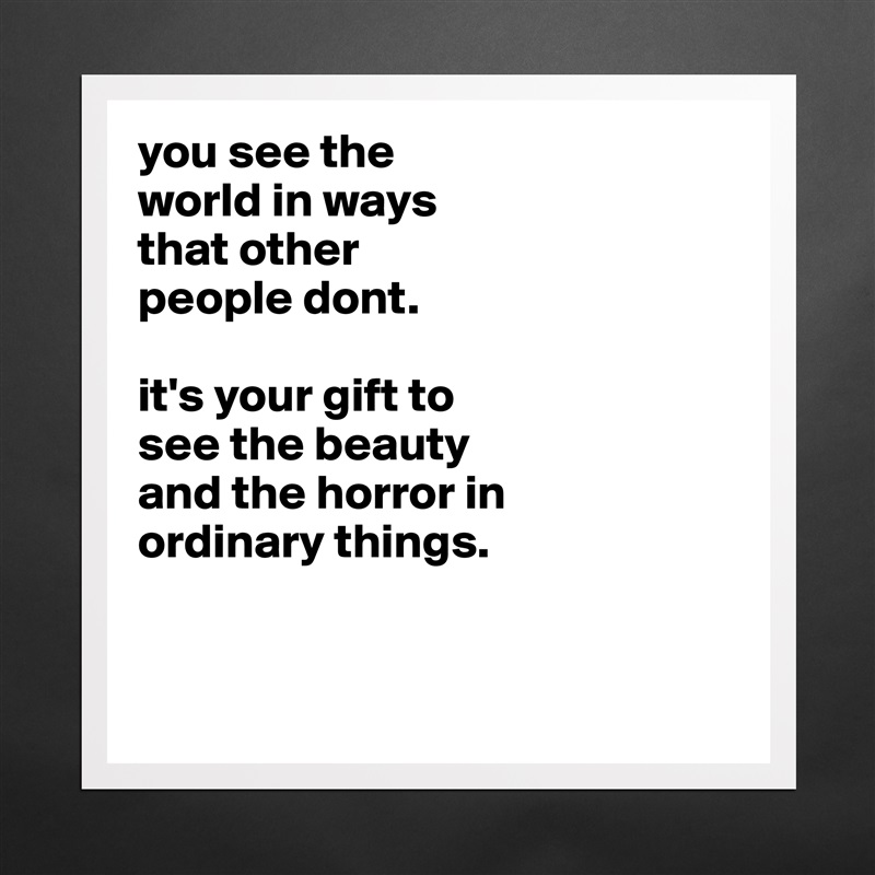 you see the
world in ways
that other
people dont.

it's your gift to
see the beauty
and the horror in
ordinary things. 


 Matte White Poster Print Statement Custom 