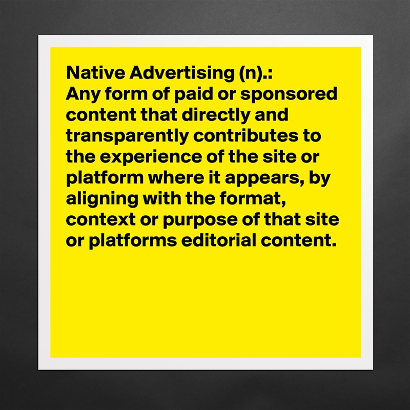Native Advertising (n).:
Any form of paid or sponsored content that directly and transparently contributes to the experience of the site or platform where it appears, by aligning with the format, context or purpose of that site or platforms editorial content.


 Matte White Poster Print Statement Custom 