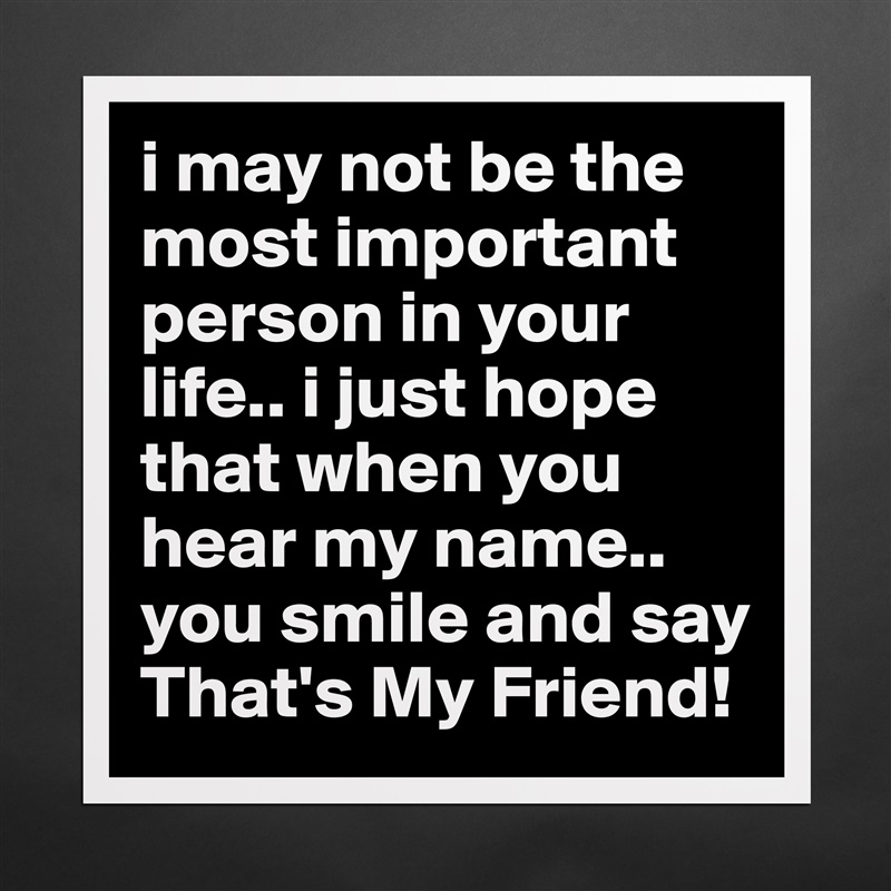 i may not be the most important person in your life.. i just hope that when you hear my name.. you smile and say That's My Friend!  Matte White Poster Print Statement Custom 