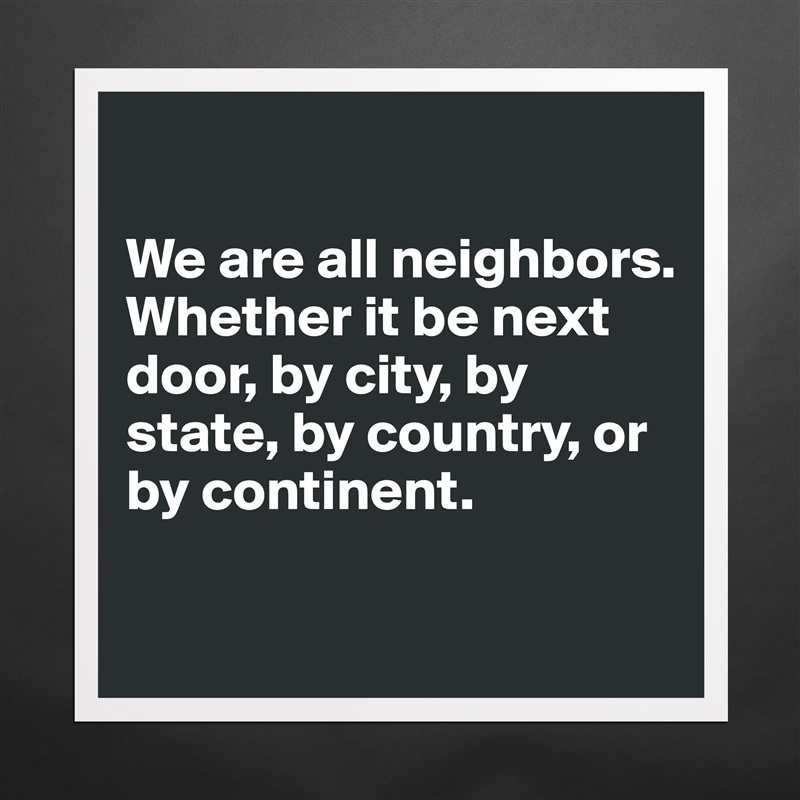 

We are all neighbors. Whether it be next door, by city, by state, by country, or by continent. 

 Matte White Poster Print Statement Custom 