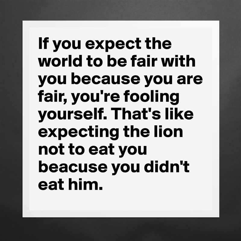 If you expect the world to be fair with you because you are fair, you're fooling yourself. That's like expecting the lion not to eat you beacuse you didn't eat him.  Matte White Poster Print Statement Custom 