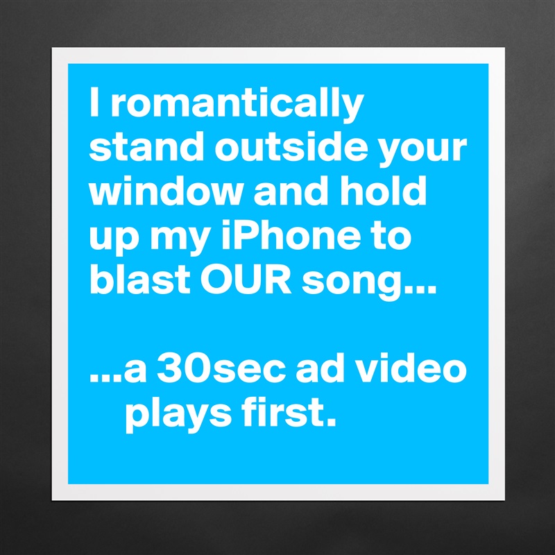 I romantically stand outside your window and hold up my iPhone to blast OUR song...

...a 30sec ad video  
    plays first. Matte White Poster Print Statement Custom 