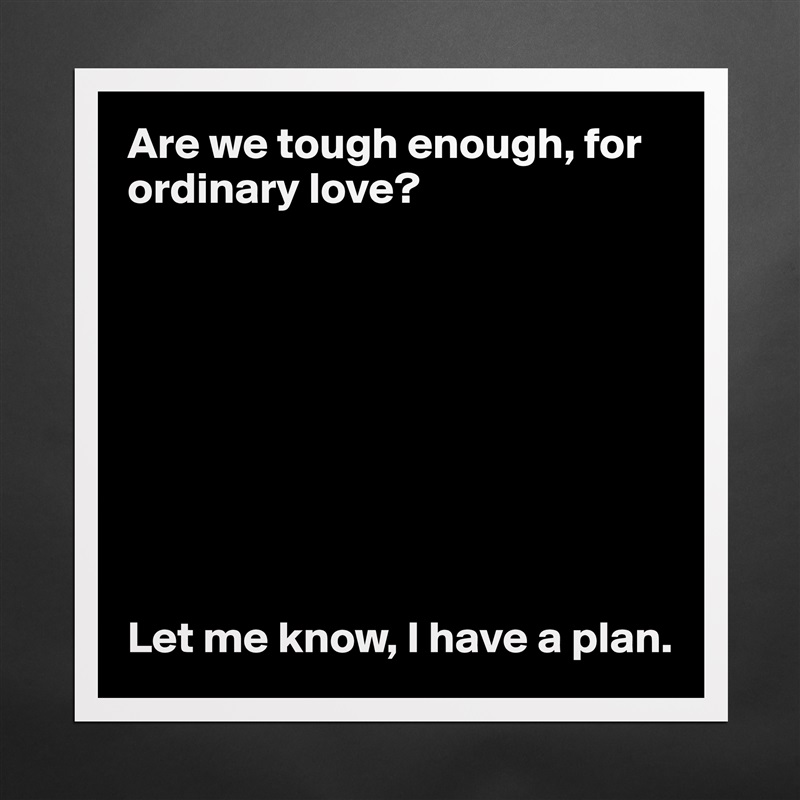 Are we tough enough, for ordinary love?









Let me know, I have a plan.  Matte White Poster Print Statement Custom 