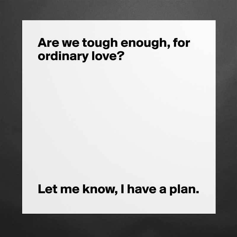 Are we tough enough, for ordinary love?









Let me know, I have a plan.  Matte White Poster Print Statement Custom 