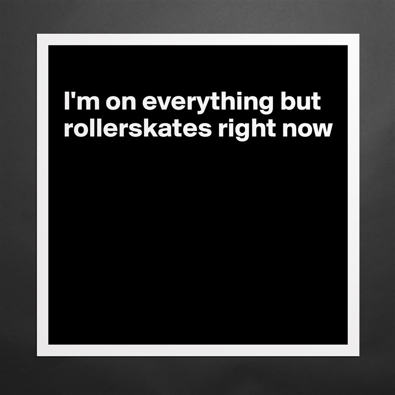 
I'm on everything but rollerskates right now





 Matte White Poster Print Statement Custom 