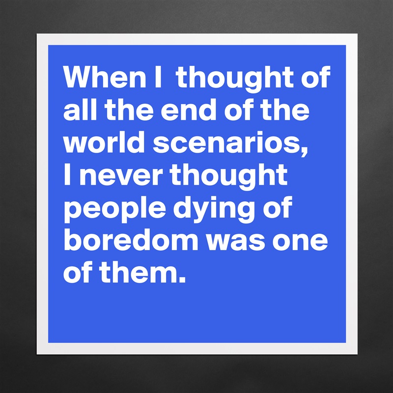 When I  thought of all the end of the world scenarios, 
I never thought people dying of boredom was one of them. 
 Matte White Poster Print Statement Custom 
