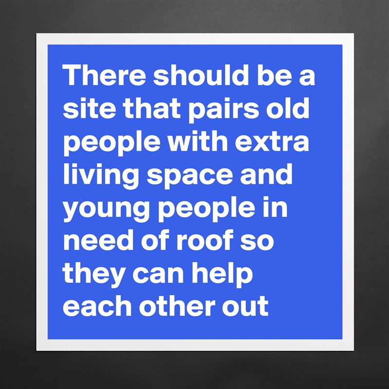 There should be a site that pairs old people with extra living space and young people in need of roof so they can help each other out Matte White Poster Print Statement Custom 