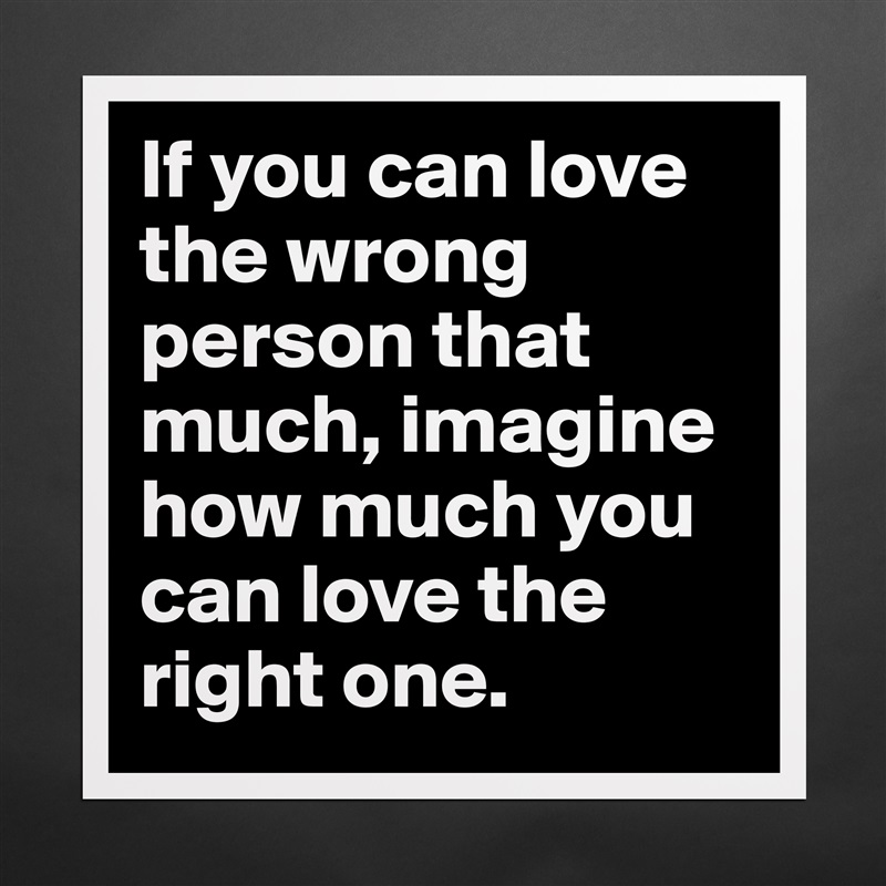 If you can love the wrong person that much, imagine how much you can love the right one. Matte White Poster Print Statement Custom 