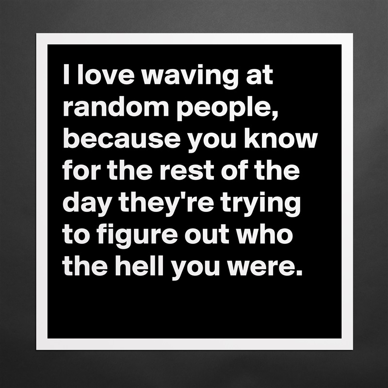 I love waving at random people,  because you know for the rest of the day they're trying to figure out who the hell you were. 
 Matte White Poster Print Statement Custom 