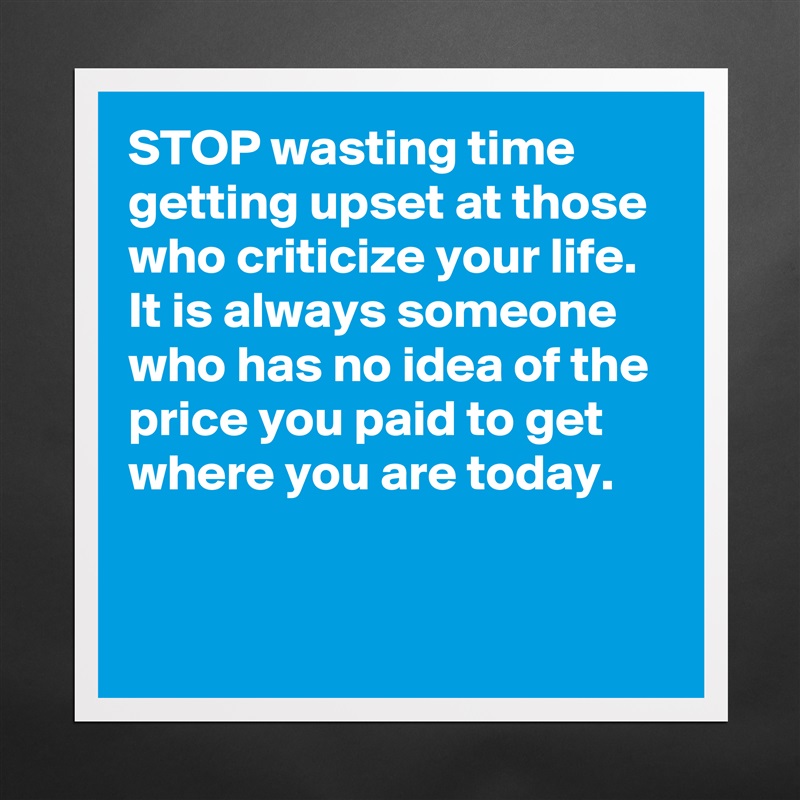 STOP wasting time getting upset at those who criticize your life. It is always someone who has no idea of the price you paid to get where you are today.  


  Matte White Poster Print Statement Custom 