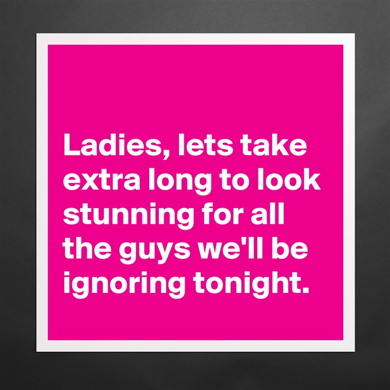 

Ladies, lets take extra long to look stunning for all the guys we'll be ignoring tonight. Matte White Poster Print Statement Custom 