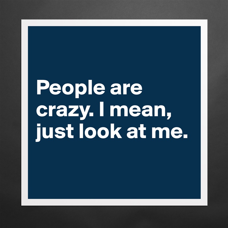 

People are crazy. I mean, just look at me. 

 Matte White Poster Print Statement Custom 