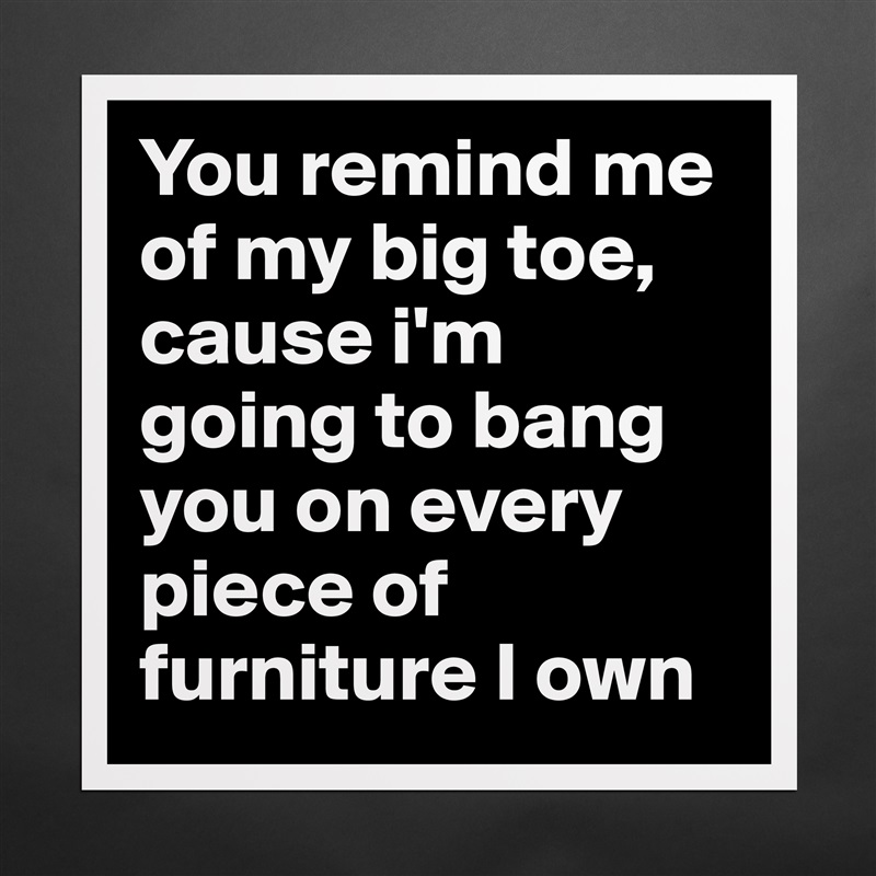 You remind me of my big toe, cause i'm going to bang you on every piece of furniture I own Matte White Poster Print Statement Custom 