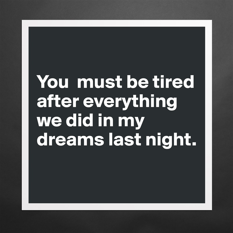 

You  must be tired after everything 
we did in my dreams last night.

 Matte White Poster Print Statement Custom 