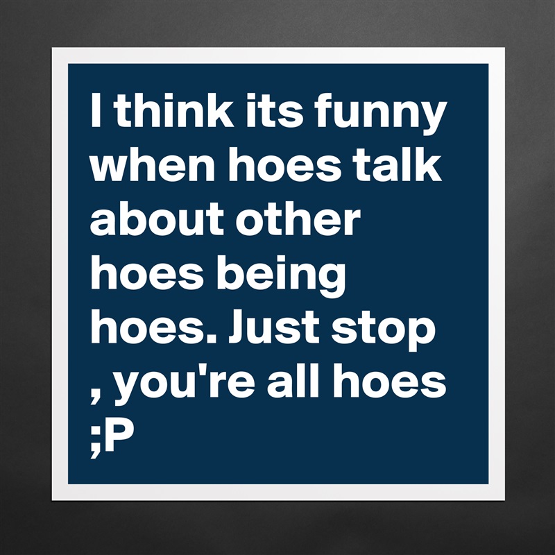 I think its funny when hoes talk about other hoes being hoes. Just stop , you're all hoes ;P  Matte White Poster Print Statement Custom 