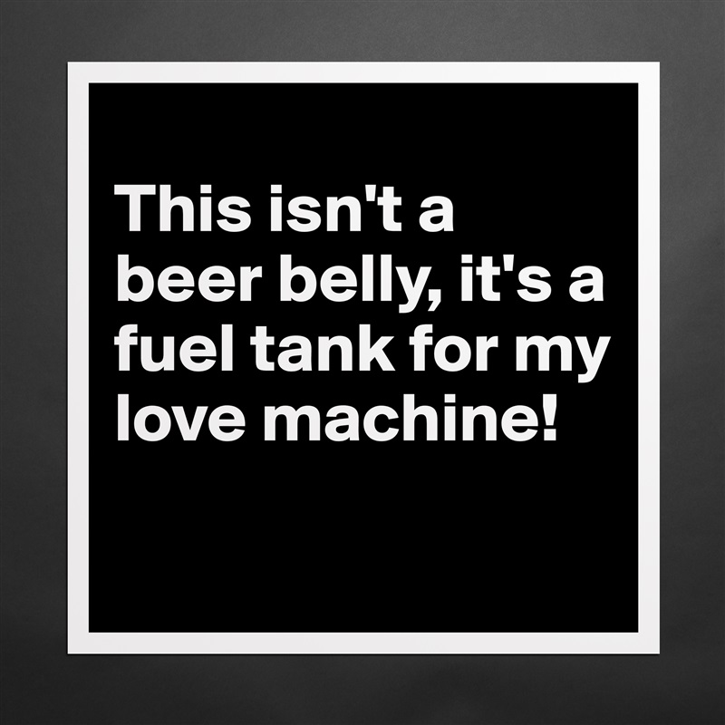 
This isn't a beer belly, it's a fuel tank for my love machine! 
 Matte White Poster Print Statement Custom 