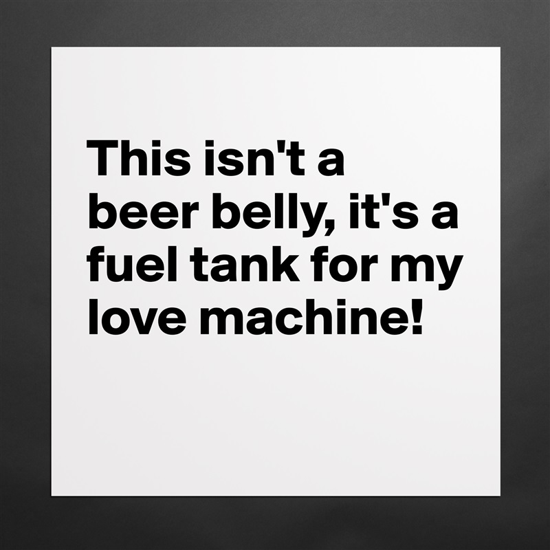 
This isn't a beer belly, it's a fuel tank for my love machine! 
 Matte White Poster Print Statement Custom 