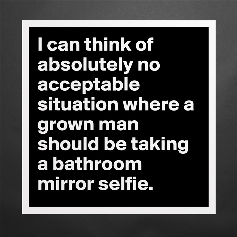 I can think of absolutely no acceptable situation where a grown man should be taking a bathroom mirror selfie. Matte White Poster Print Statement Custom 