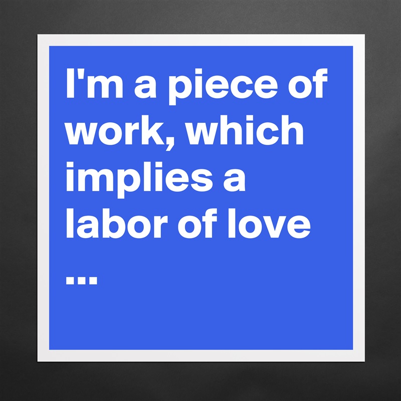 I'm a piece of work, which implies a  labor of love ... Matte White Poster Print Statement Custom 