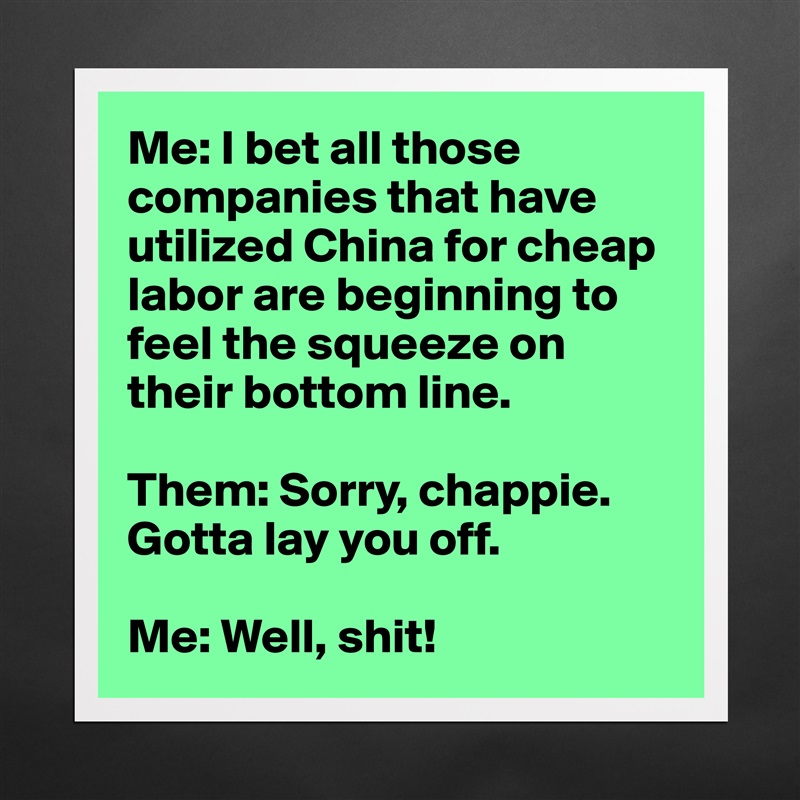 Me: I bet all those companies that have utilized China for cheap labor are beginning to feel the squeeze on their bottom line.

Them: Sorry, chappie. Gotta lay you off.

Me: Well, shit! Matte White Poster Print Statement Custom 