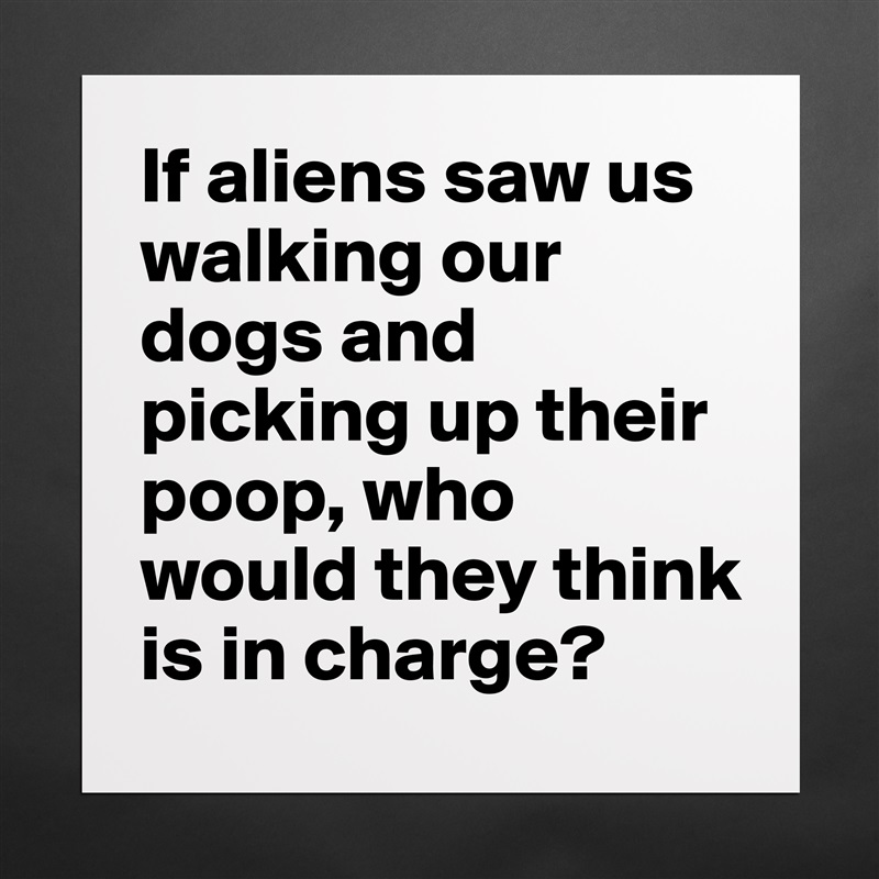 If aliens saw us walking our dogs and picking up their poop, who would they think is in charge? Matte White Poster Print Statement Custom 
