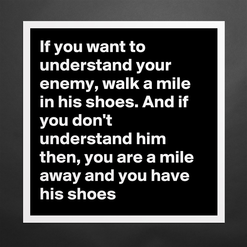 If you want to understand your enemy, walk a mile in his shoes. And if you don't understand him then, you are a mile away and you have his shoes Matte White Poster Print Statement Custom 