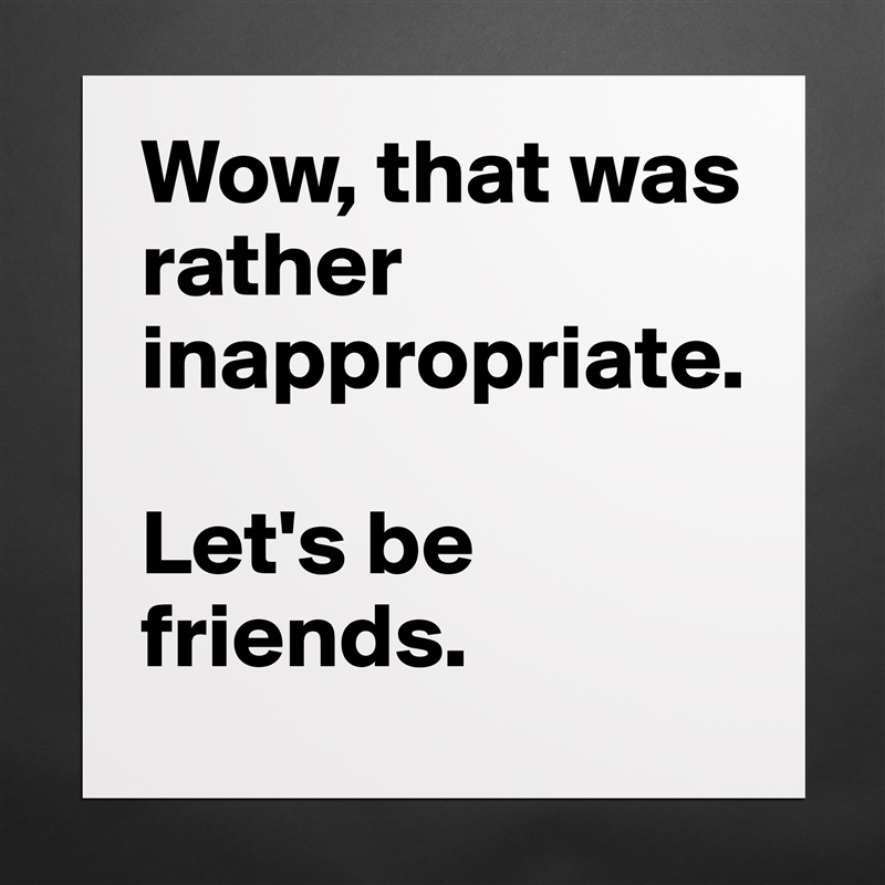 Wow, that was rather inappropriate. 

Let's be friends. Matte White Poster Print Statement Custom 
