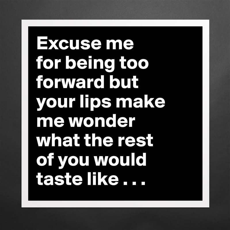 Excuse me
for being too forward but
your lips make me wonder
what the rest
of you would taste like . . .  Matte White Poster Print Statement Custom 