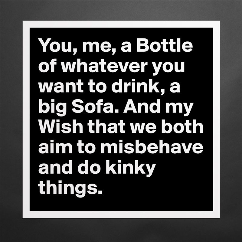 You, me, a Bottle of whatever you want to drink, a big Sofa. And my Wish that we both aim to misbehave and do kinky things. Matte White Poster Print Statement Custom 
