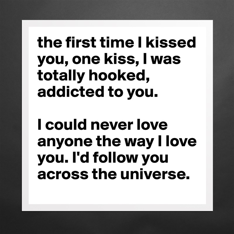the first time I kissed you, one kiss, I was totally hooked, addicted to you. 

I could never love anyone the way I love you. I'd follow you across the universe.  Matte White Poster Print Statement Custom 