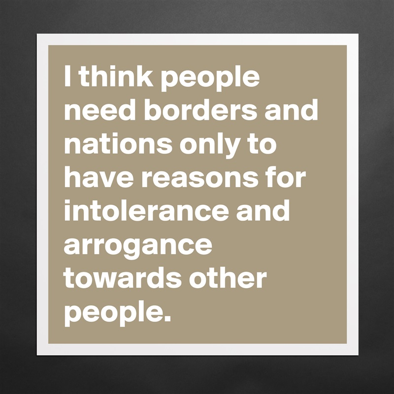 I think people need borders and nations only to have reasons for intolerance and arrogance towards other people. Matte White Poster Print Statement Custom 
